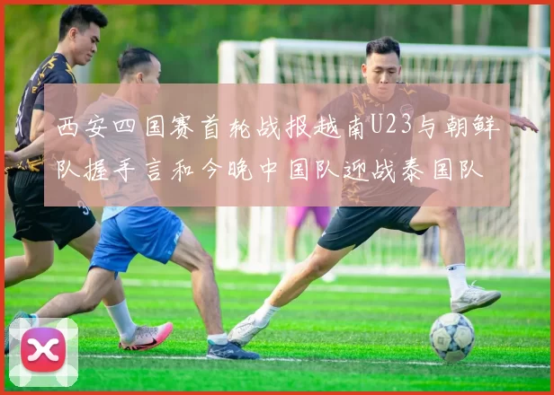 西安四国赛首轮战报越南U23与朝鲜队握手言和今晚中国队迎战泰国队