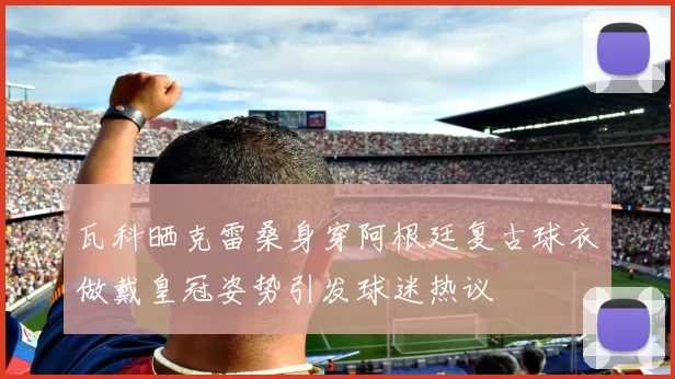 瓦科晒克雷桑身穿阿根廷复古球衣做戴皇冠姿势引发球迷热议