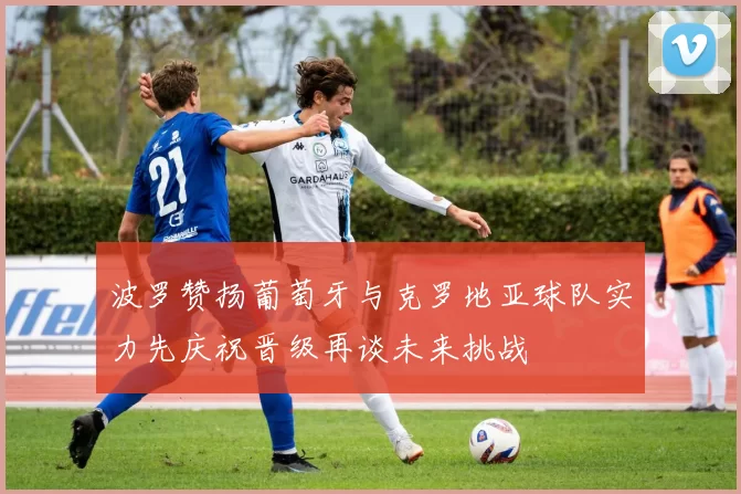 波罗赞扬葡萄牙与克罗地亚球队实力先庆祝晋级再谈未来挑战