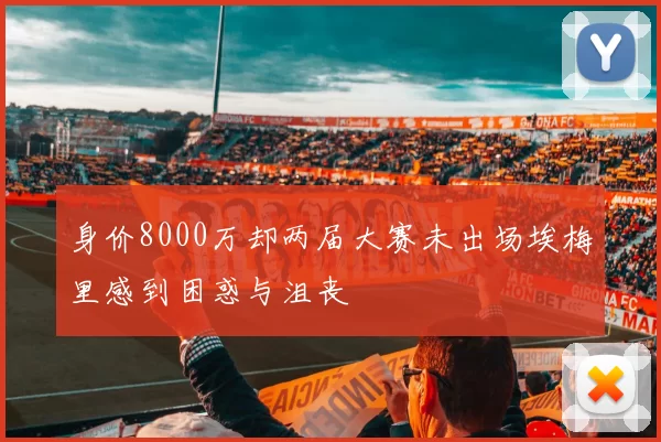 身价8000万却两届大赛未出场埃梅里感到困惑与沮丧