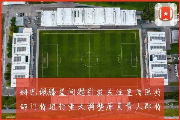 姆巴佩膝盖问题引发关注皇马医疗部门将进行重大调整原负责人即将离任