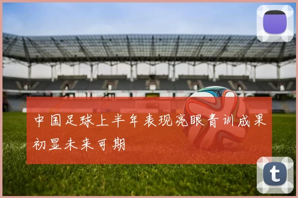 中国足球上半年表现亮眼青训成果初显未来可期