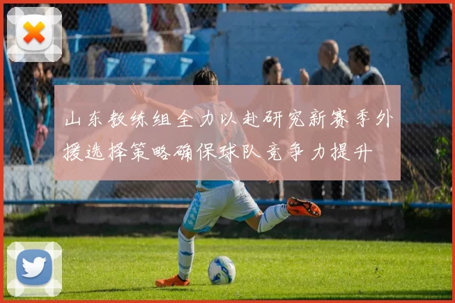 山东教练组全力以赴研究新赛季外援选择策略确保球队竞争力提升