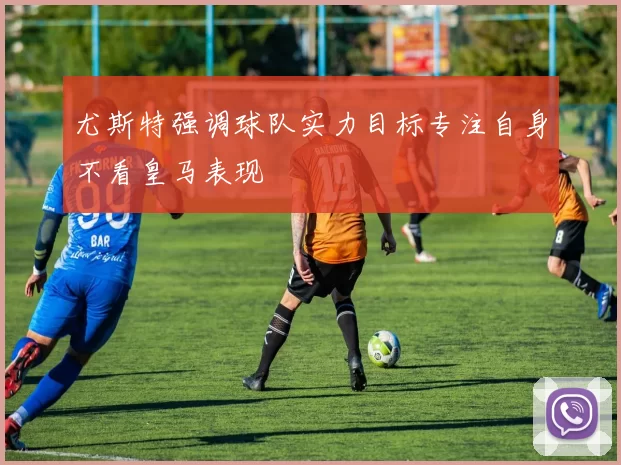 尤斯特强调球队实力目标专注自身不看皇马表现