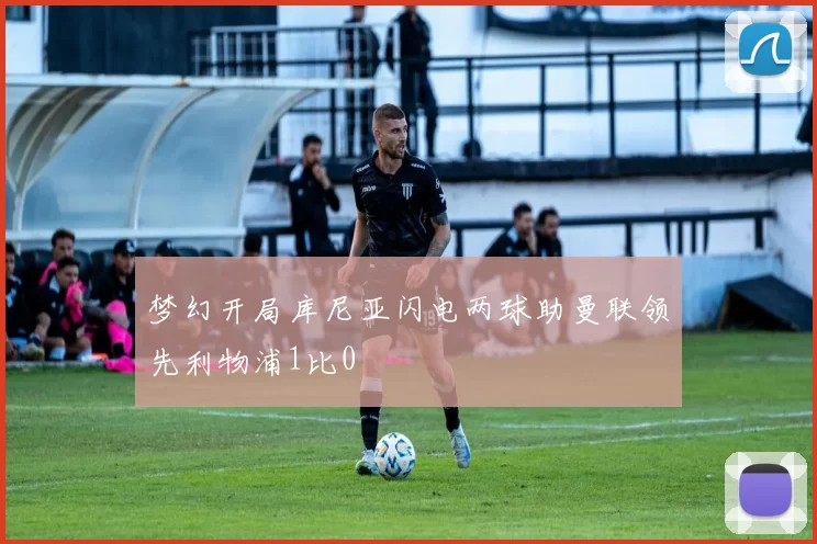 梦幻开局库尼亚闪电两球助曼联领先利物浦1比0
