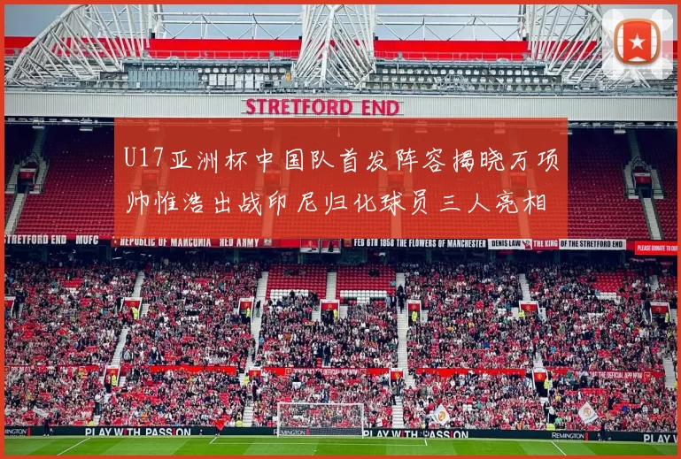 U17亚洲杯中国队首发阵容揭晓万项帅惟浩出战印尼归化球员三人亮相