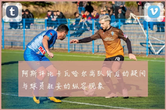阿斯评论卡瓦哈尔离队背后的疑问与球员狂妄的纵容现象