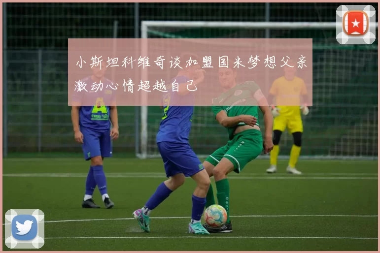小斯坦科维奇谈加盟国米梦想父亲激动心情超越自己