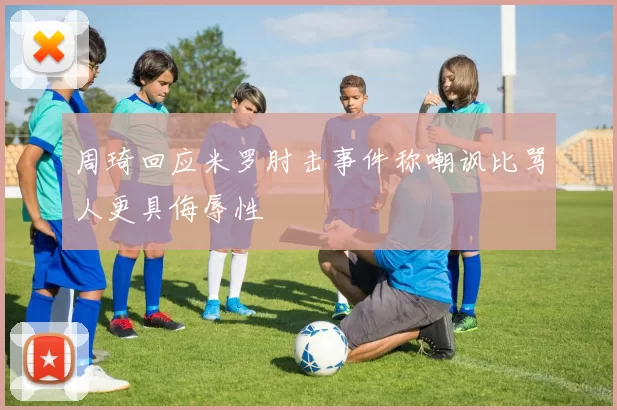 周琦回应米罗肘击事件称嘲讽比骂人更具侮辱性
