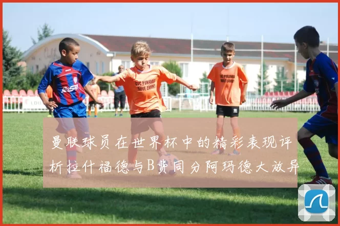 曼联球员在世界杯中的精彩表现评析拉什福德与B费同分阿玛德大放异彩