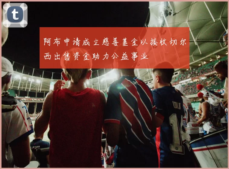 阿布申请成立慈善基金以接收切尔西出售资金助力公益事业