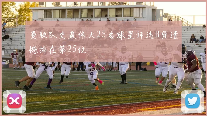 曼联队史最伟大25名球星评选B费遗憾排在第25位