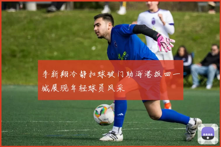 李新翔冷静扣球破门助海港扳回一城展现年轻球员风采