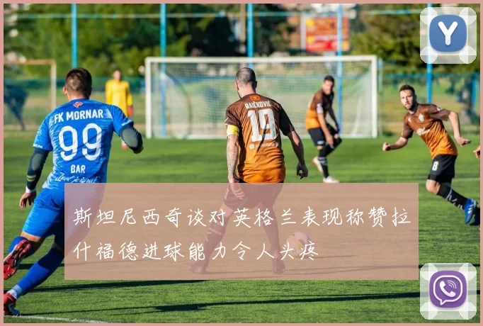 斯坦尼西奇谈对英格兰表现称赞拉什福德进球能力令人头疼
