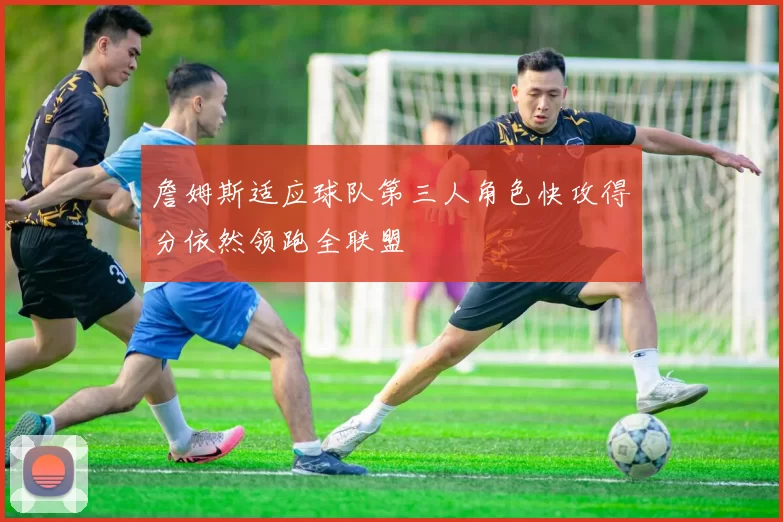 詹姆斯适应球队第三人角色快攻得分依然领跑全联盟
