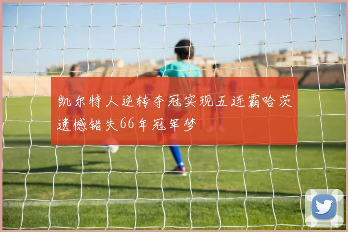 凯尔特人逆转夺冠实现五连霸哈茨遗憾错失66年冠军梦