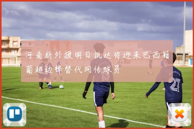 河南新外援明日抵达将迎来巴西籍葡超边锋替代网传球员