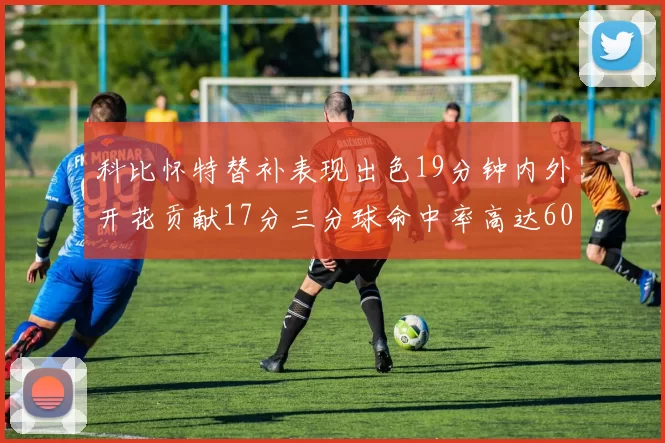 科比怀特替补表现出色19分钟内外开花贡献17分三分球命中率高达60