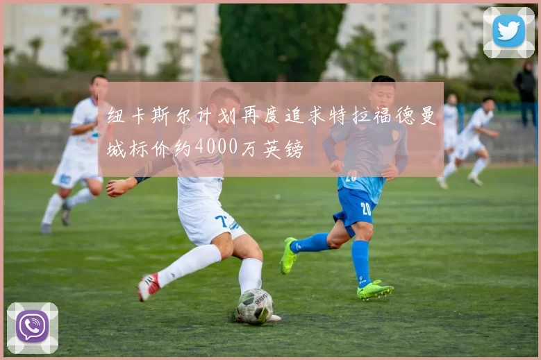 纽卡斯尔计划再度追求特拉福德曼城标价约4000万英镑