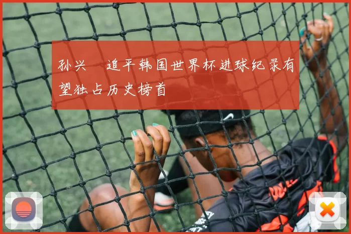 孙兴慜追平韩国世界杯进球纪录有望独占历史榜首