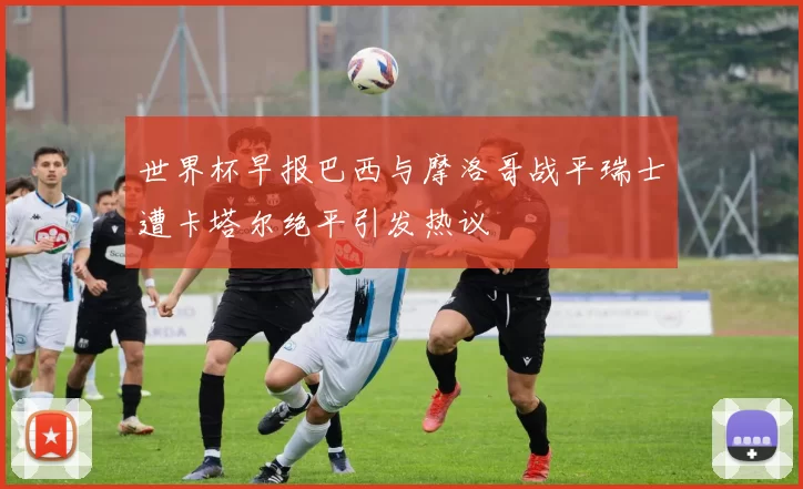 世界杯早报巴西与摩洛哥战平瑞士遭卡塔尔绝平引发热议