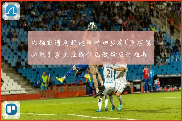 内维斯遭质疑达洛特回应有C罗在场必然引发关注我们已做好应对准备