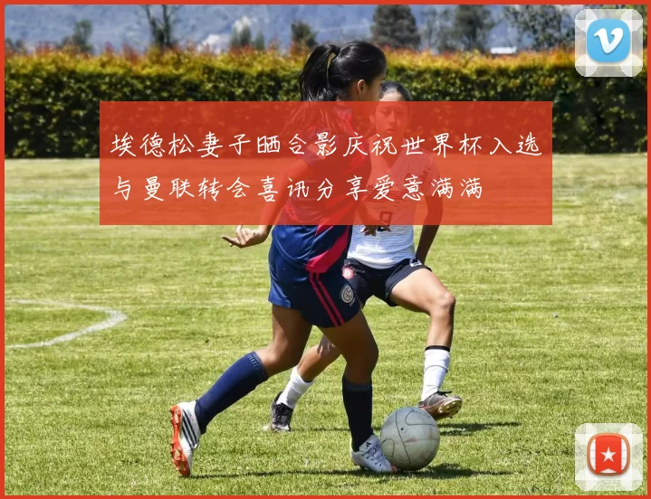 埃德松妻子晒合影庆祝世界杯入选与曼联转会喜讯分享爱意满满