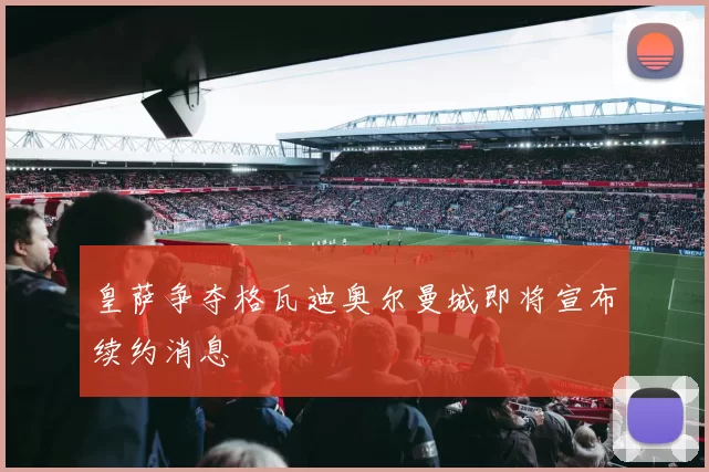 皇萨争夺格瓦迪奥尔曼城即将宣布续约消息